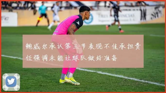 鲍威尔承认第三节表现不佳承担责任强调未能让球队做好准备