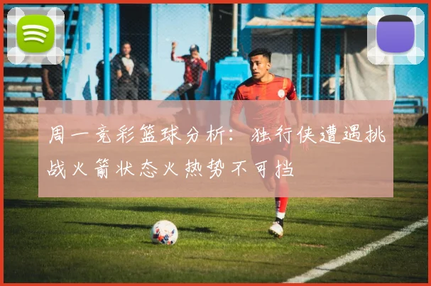周一竞彩篮球分析：独行侠遭遇挑战火箭状态火热势不可挡