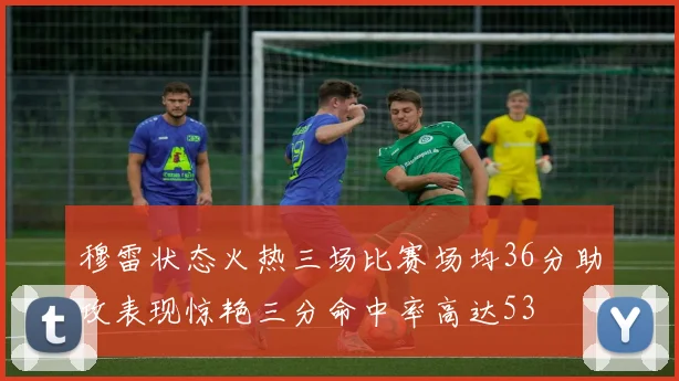 穆雷状态火热三场比赛场均36分助攻表现惊艳三分命中率高达53