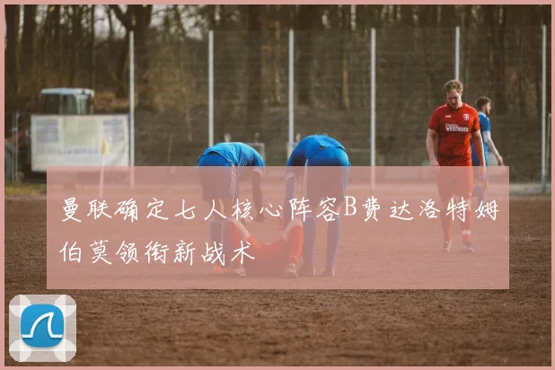 曼联确定七人核心阵容B费达洛特姆伯莫领衔新战术