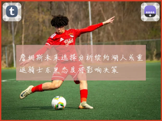 詹姆斯未来选择分析续约湖人或重返骑士东里态度将影响决策