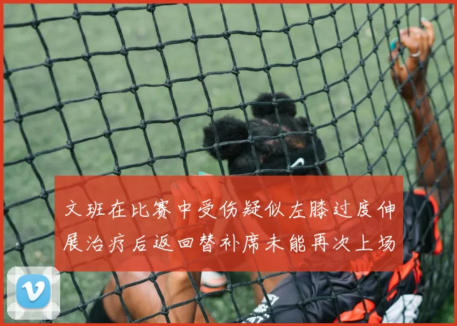 文班在比赛中受伤疑似左膝过度伸展治疗后返回替补席未能再次上场