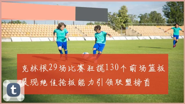 克林根29场比赛狂揽130个前场篮板展现绝佳抢板能力引领联盟榜首